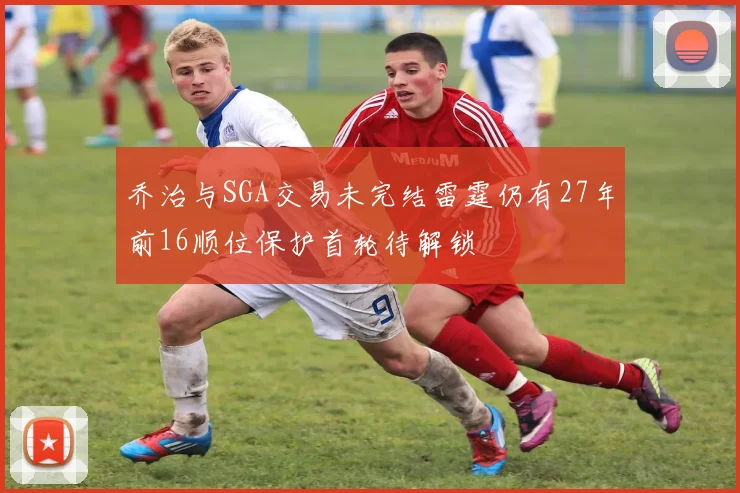 乔治与SGA交易未完结雷霆仍有27年前16顺位保护首轮待解锁