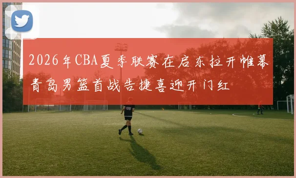 2026年CBA夏季联赛在启东拉开帷幕青岛男篮首战告捷喜迎开门红