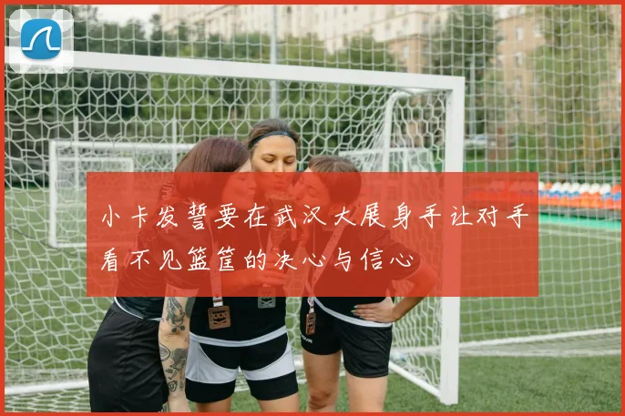 小卡发誓要在武汉大展身手让对手看不见篮筐的决心与信心