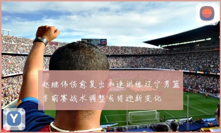 赵继伟伤愈复出加速训练辽宁男篮季前赛战术调整或将迎新变化