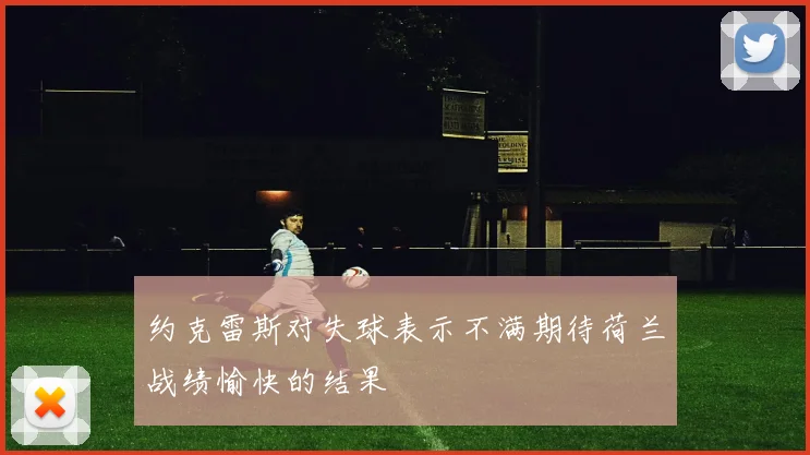 约克雷斯对失球表示不满期待荷兰战绩愉快的结果
