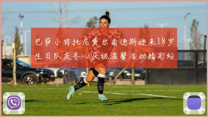 巴萨小将托尼费尔南德斯迎来18岁生日队友齐心庆祝温馨活动精彩纷呈