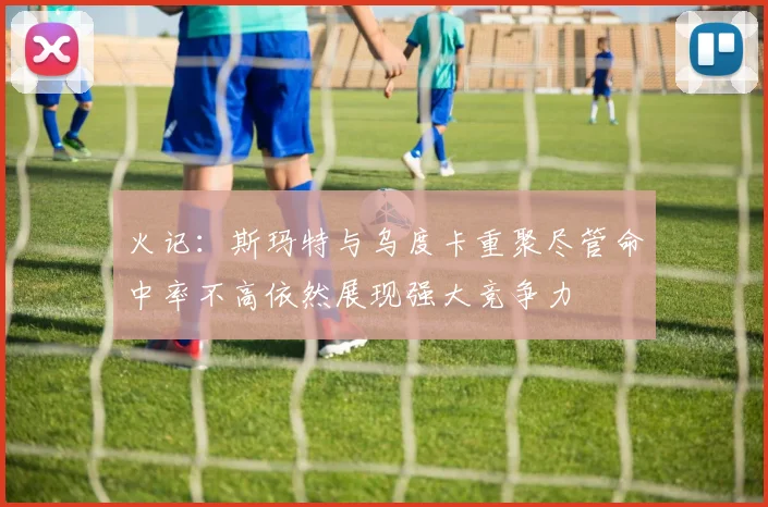 火记：斯玛特与乌度卡重聚尽管命中率不高依然展现强大竞争力