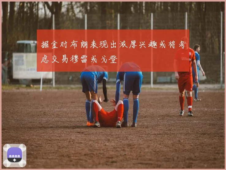 掘金对布朗表现出浓厚兴趣或将考虑交易穆雷或戈登