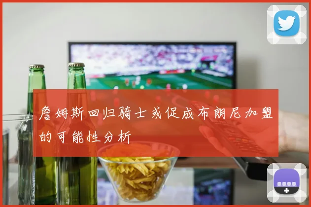 詹姆斯回归骑士或促成布朗尼加盟的可能性分析