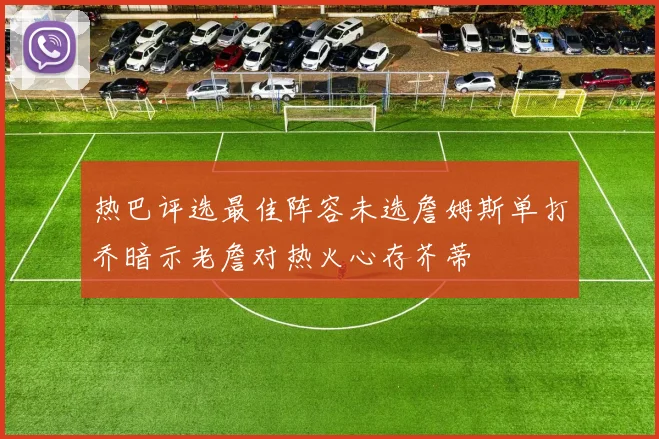 热巴评选最佳阵容未选詹姆斯单打乔暗示老詹对热火心存芥蒂
