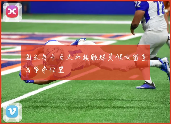 国米与卡马文加接触球员倾向留皇马争夺位置
