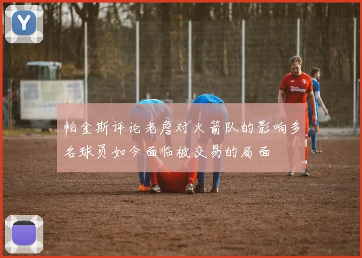 帕金斯评论老詹对火箭队的影响多名球员如今面临被交易的局面