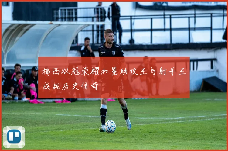 梅西双冠荣耀加冕助攻王与射手王成就历史传奇