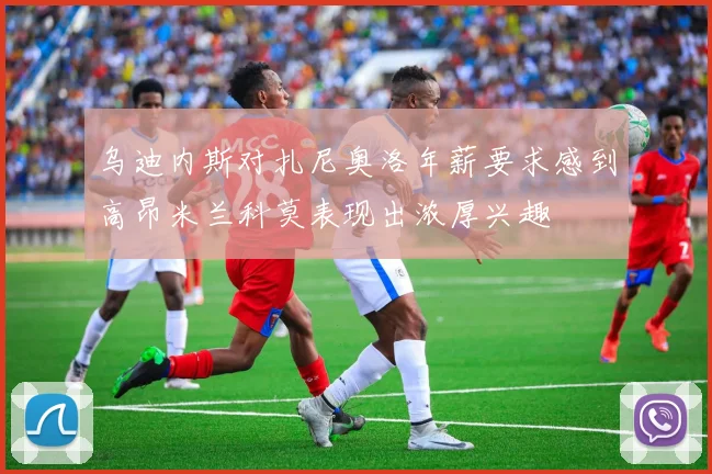 乌迪内斯对扎尼奥洛年薪要求感到高昂米兰科莫表现出浓厚兴趣