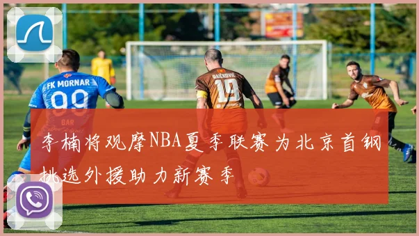 李楠将观摩NBA夏季联赛为北京首钢挑选外援助力新赛季