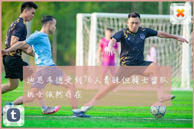 迪恩韦德受到76人青睐但骑士留队机会依然存在