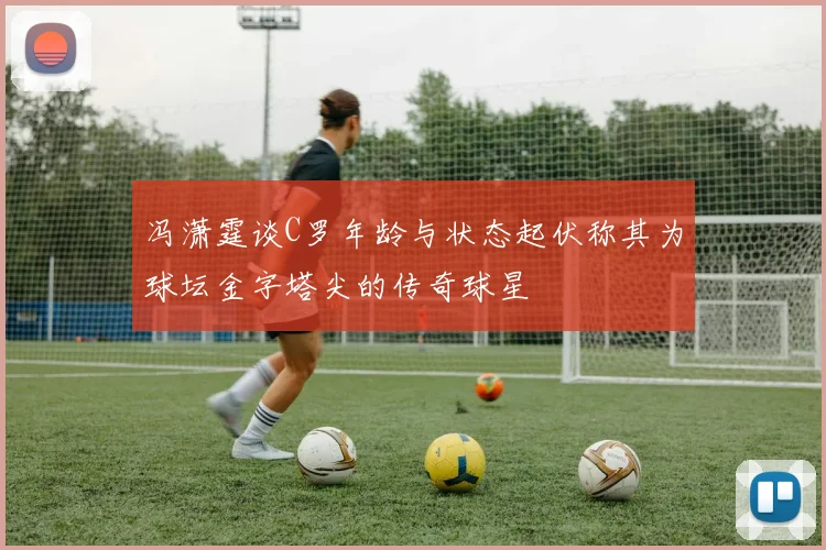 冯潇霆谈C罗年龄与状态起伏称其为球坛金字塔尖的传奇球星