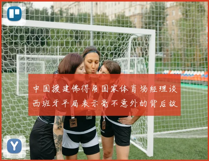 中国援建佛得角国家体育场经理谈西班牙平局表示毫不意外的背后故事