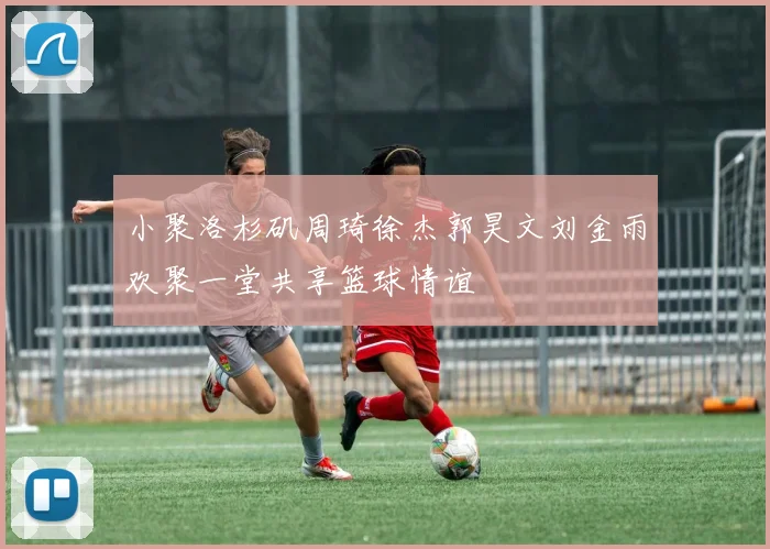 小聚洛杉矶周琦徐杰郭昊文刘金雨欢聚一堂共享篮球情谊