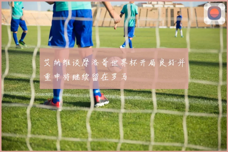艾纳维谈摩洛哥世界杯开局良好并重申将继续留在罗马