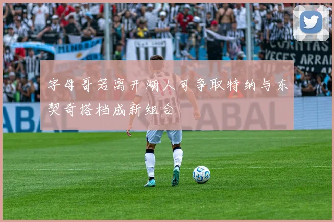 字母哥若离开湖人可争取特纳与东契奇搭档成新组合