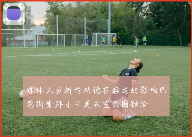 媒体人分析伦纳德在猛龙的影响巴恩斯崇拜小卡更衣室氛围融洽