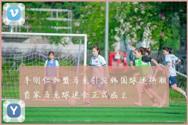 李刚仁加盟马竞引发韩国球迷热潮首家马竞球迷会正式成立
