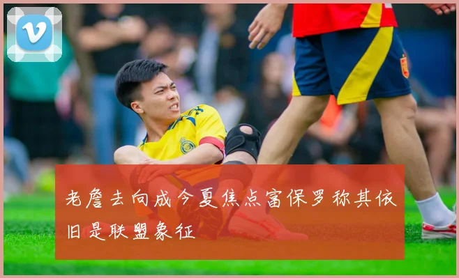 老詹去向成今夏焦点富保罗称其依旧是联盟象征