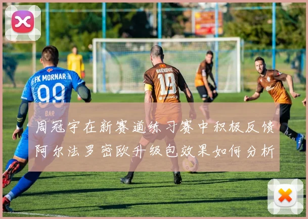 周冠宇在新赛道练习赛中积极反馈阿尔法罗密欧升级包效果如何分析