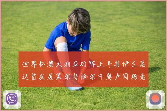 世界杯澳大利亚对阵土耳其伊兰昆达首发居莱尔与恰尔汗奥卢同场竞技