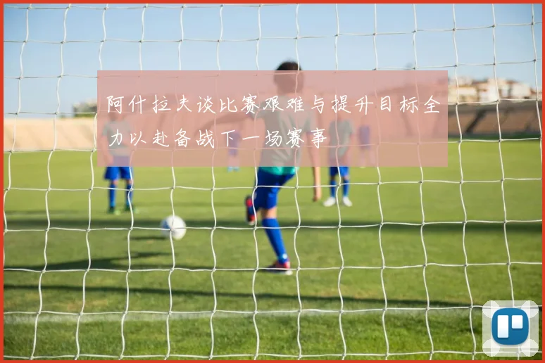 阿什拉夫谈比赛艰难与提升目标全力以赴备战下一场赛事