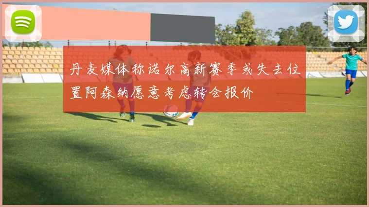 丹麦媒体称诺尔高新赛季或失去位置阿森纳愿意考虑转会报价